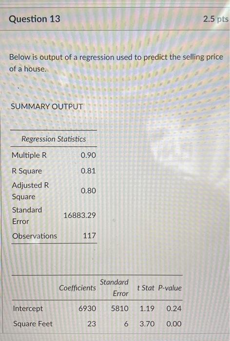 Question 13
2.5 pts
Below is output of a regression used to predict the selling price
of a house.
SUMMARY OUTPUT
Regression S
