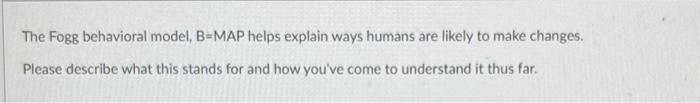 The Fogg behavioral model, B=MAP helps explain ways humans are likely to make changes. Please describe what this stands for a