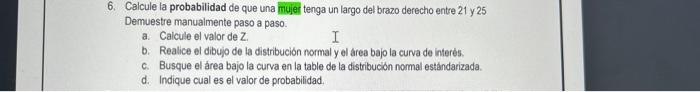 6. Calcule la probabilidad de que una muier tenga un largo del brazo derecho entre 21 y 25 Demuestre manualmente paso a paso.