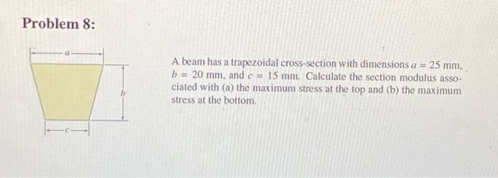 Problem 8:
A beam has a trapezoidal cross-section with dimensions \( a=25 \mathrm{~mm} \), \( b=20 \mathrm{~mm} \), and \( c=