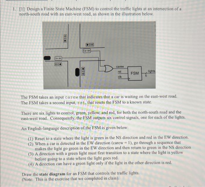 1. [1] Design a Finite State Machine (FSM) to control the traffic lights at an intersection of a north-south road with an eas