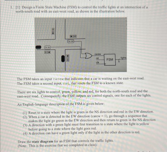 1. [1] Design a Finite State Machine (FSM) to control the traffic lights at an intersection of a north-south road with an eas