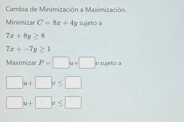 Cambia de Minimización a Maximización. Minimizar \( C=8 x+4 y \) sujeto a \[ \begin{array}{l} 7 x+8 y \geq 8 \\ 7 x+-7 y \geq