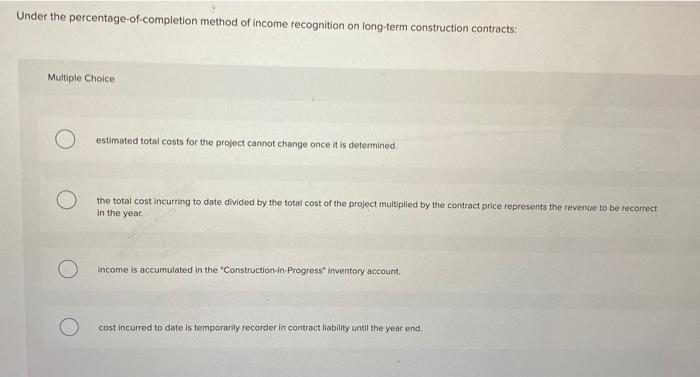 Under the percentage-of-completion method of income recognition on long-term construction contracts:
Multiple Choice
estimate