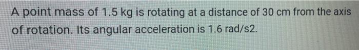 A point mass of 1.5 kg is rotating at a distance of 30 cm from the axis of rotation. Its angular acceleration is 1.6 rad/s2.