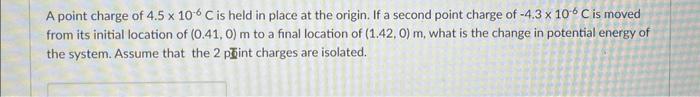 A point charge of \( 4.5 \times 10^{-6} \mathrm{C} \) is held in place at the origin. If a second point charge of \( -4.3 \ti