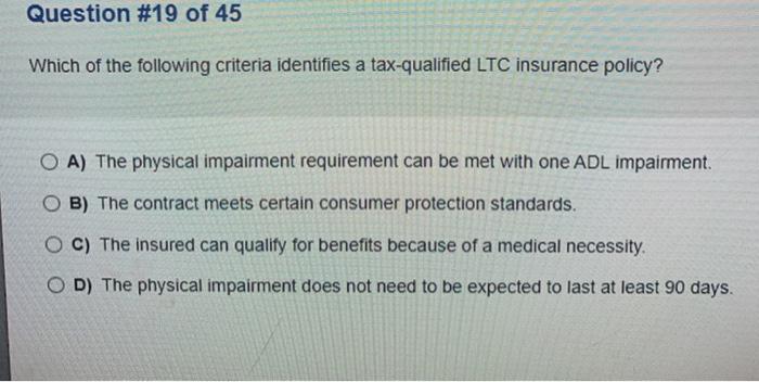 Question #19 of 45 Which of the following criteria identifies a tax-qualified LTC insurance policy? O A) The physical impairm