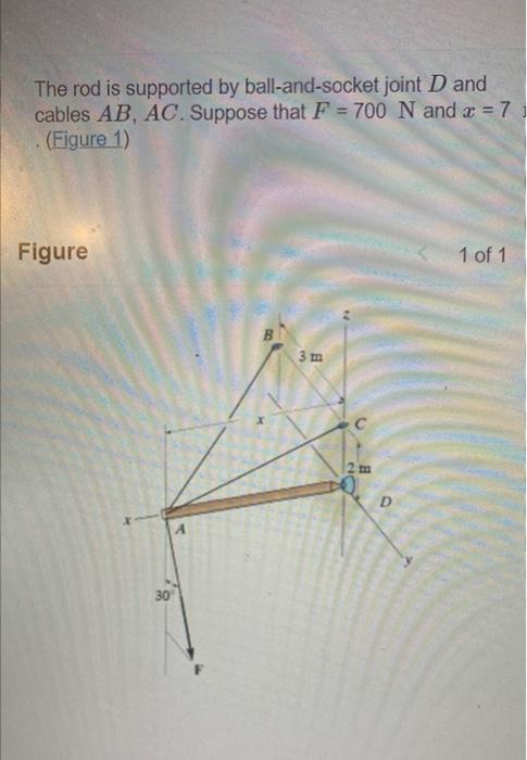 The rod is supported by ball-and-socket joint \( D \) and cables \( A B, A C \). Suppose that \( F=700 \mathrm{~N} \) and \( 