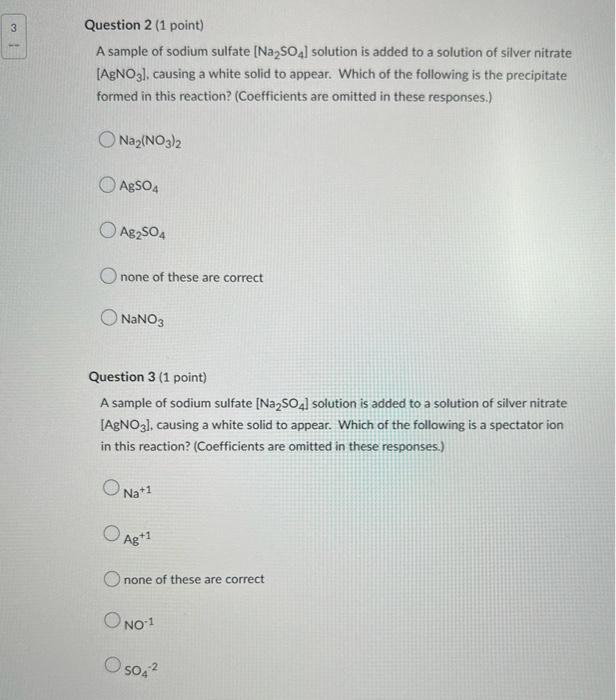 Question 2 (1 point)
A sample of sodium sulfate [Na?SO4] solution is added to a solution of silver nitrate
[AgNO3]. causing a