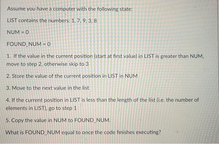 Assume you have a computer with the following state:
LIST contains the numbers: \( 1,7,9,3,8 \)
\( \mathrm{NUM}=0 \)
FOUND_NU