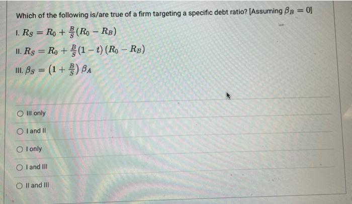 Which of the following is/are true of a firm targeting a specific debt ratio? [Assuming \( \beta_{B}=0 \) ]
I. \( R_{S}=R_{0}