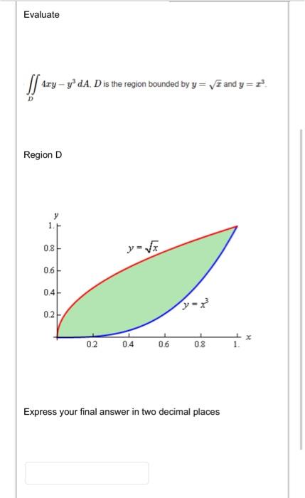 Evaluate
\[
\iint_{D} 4 x y-y^{3} d A, D \text { is the region bounded by } y=\sqrt{x} \text { and } y=x^{3}
\]
Region D
Expr