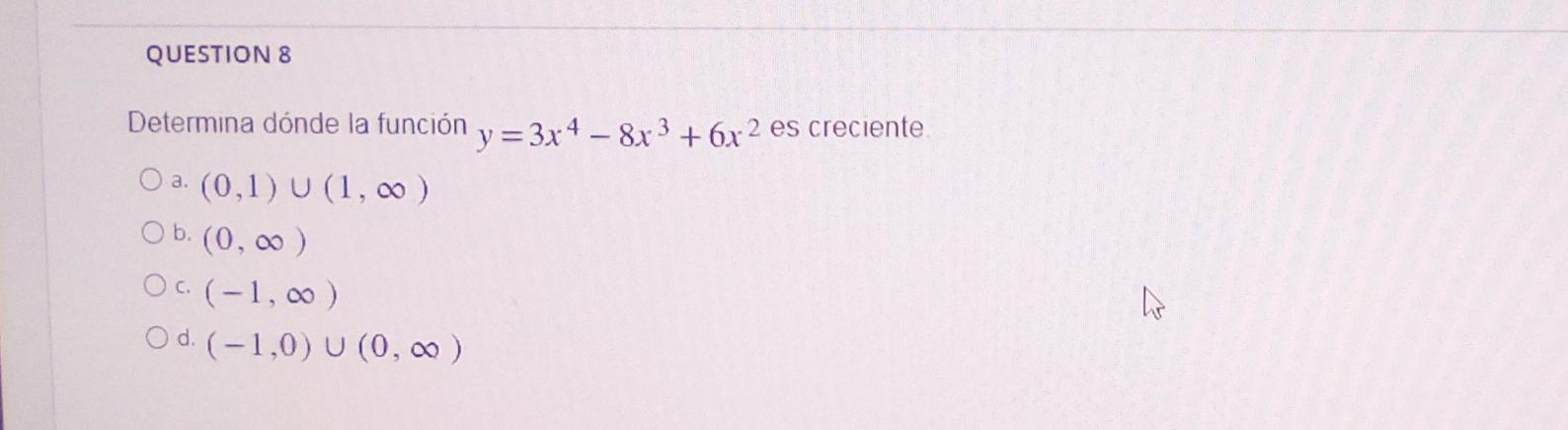 QUESTION 8 Determina dónde la función y = 3x4 -8x3³ +6x² es creciente. O a. (0,1) U (1, 00) O b. (0,00) OC (-1,00) Od (-1,0)