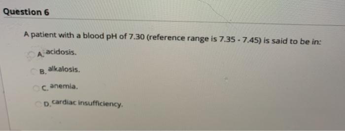 Question 6 A patient with a blood pH of 7.30 (reference range is 7.35 - 7.45) is said to be in: acidosis. A. B. alkalosis. c.