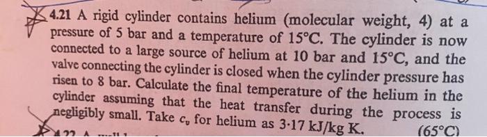 4.21 A rigid cylinder contains helium (molecular weight, 4) at a pressure of \( 5 \mathrm{bar} \) and a temperature of \( 15^
