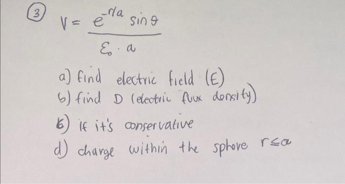 \[
V=\frac{e^{-r / a} \sin \theta}{\varepsilon_{0} \cdot a}
\]
a) find electric field (E)
b) find \( D \) (electric fuux dens