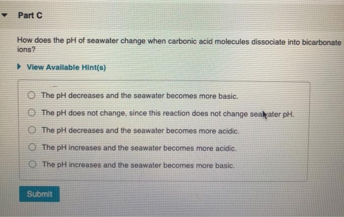 Part C How does the pH of seawater change when carbonic acid molecules dissociate into bicarbonate ions? View Available Hint(
