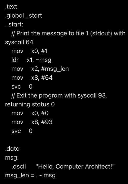 .text
.global_start
_start:
// Print the message to file 1 (stdout) with
syscall 64
mov \( \quad x 0, \# 1 \)
Idr \( \quad x 