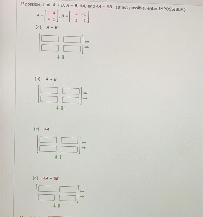 If possible, find \( A+B, A-B, 4 A \), and \( 4 A-5 B \). (If not possible, enter IMPOSSIBLE.) \[ A=\left[\begin{array}{ll} 1