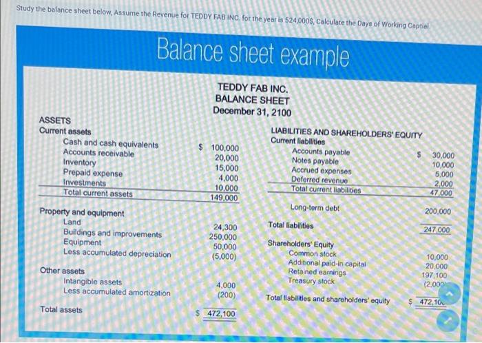 Study the balance sheet below, Assume the Revenue for TEDDY FAB INC. for the year is \( 524,000 S \), Calculate the Days of W