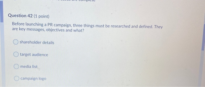 Question 42 (1 point) Before launching a PR campaign, three things must be researched and defined. They are key messages, obj