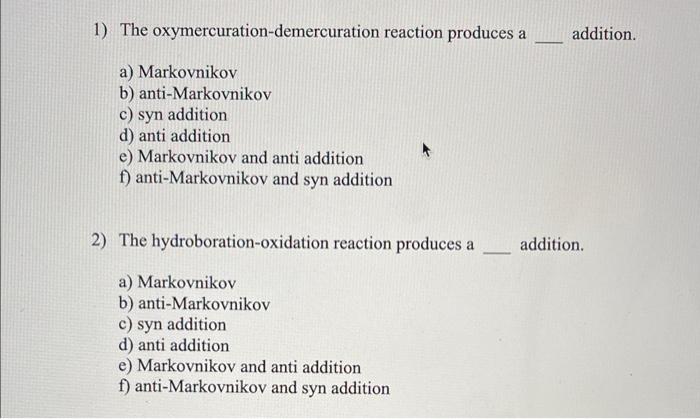 1) The oxymercuration-demercuration reaction produces a addition.
a) Markovnikov
b) anti-Markovnikov
c) syn addition
d) anti 