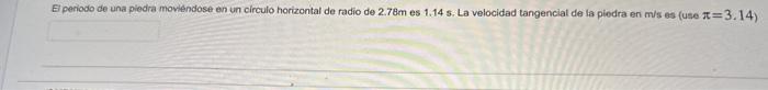 El periodo de una piedra moviendose en un circulo horizontal de radio de \( 2.78 \mathrm{~m} \) es \( 1.145 \). La velocidad