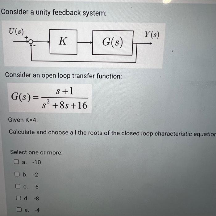 Consider a unity feedback system:
Consider an open loop transfer function:
\[
G(s)=\frac{s+1}{s^{2}+8 s+16}
\]
Given \( K=4 \