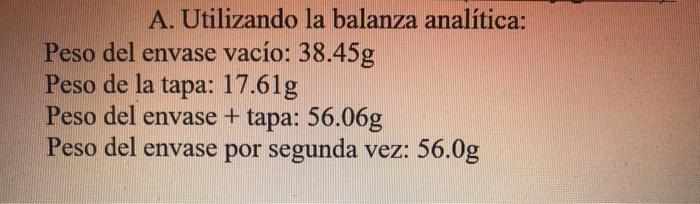 A. Utilizando la balanza analítica: Peso del envase vacío: \( 38.45 \mathrm{~g} \) Peso de la tapa: \( 17.61 \mathrm{~g} \) P