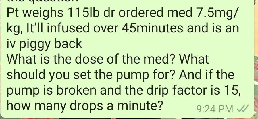 Pt weighs 115lb dr ordered med 7.5mg/ kg, Itll infused over 45minutes and is an iv piggy back What is the dose of the med? W