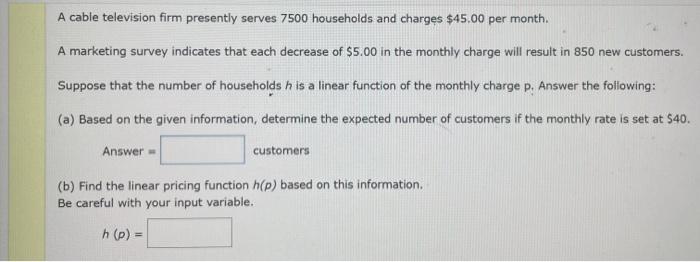 A cable television firm presently serves 7500 households and charges $45.00 per month.
A marketing survey indicates that each