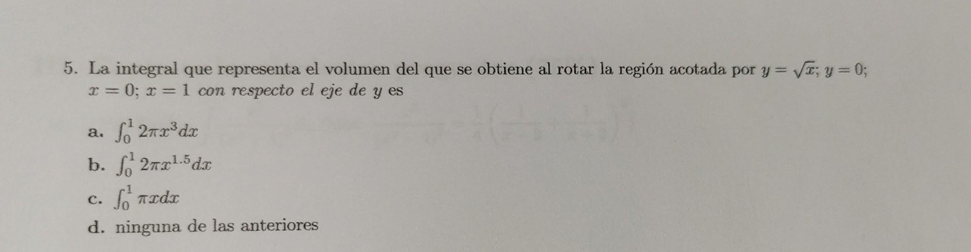 5. La integral que representa el volumen del que se obtiene al rotar la región acotada por \( y=\sqrt{x} ; y=0 \); \( x=0 ; x