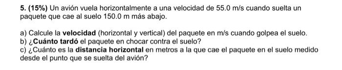 5. (15\%) Un avión vuela horizontalmente a una velocidad de \( 55.0 \mathrm{~m} / \mathrm{s} \) cuando suelta un paquete que