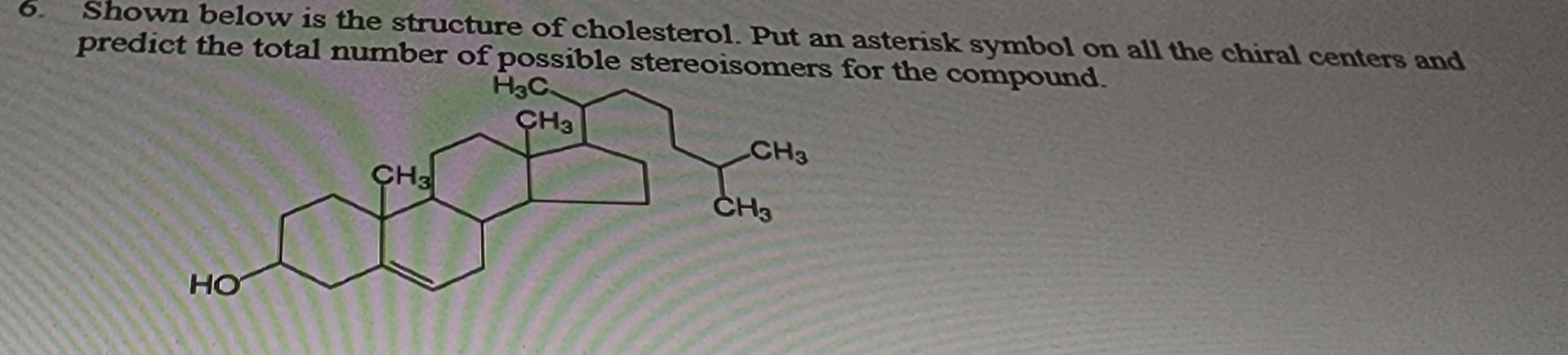 Shown below is the structure of cholesterol. Put an asterisk symbol on all the chiral centers and predict the total number of