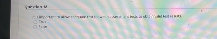 Question 18 It is important to allow adequate rest between assessment tests to obtain valid test results. True False