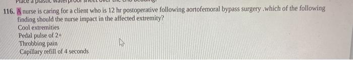 116. A nurse is caring for a client who is 12 hr postoperative following aortofemoral bypass surgery which of the following f