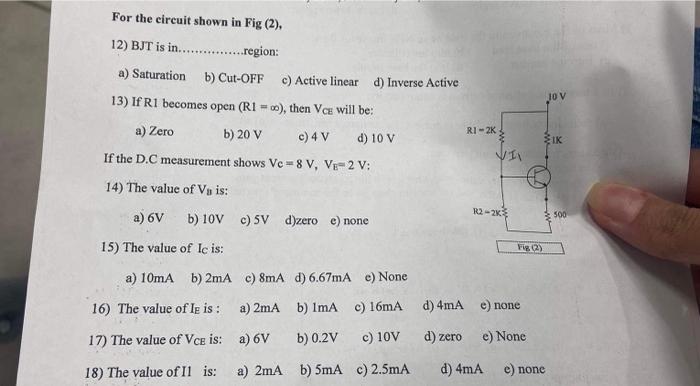 For the circuit shown in Fig (2),
12) BJT is in. region:
a) Saturation
b) Cut-OFF
c) Active linear
d) Inverse Active
13) If \