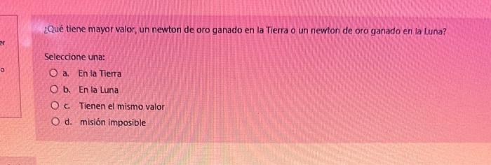 ¿Qué tiene mayor valor, un newton de oro ganado en la Tierra o un newton de oro ganado en la Luna? Seleccione una: a. En la T