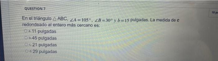 10 p QUESTION 7 En el triángulo ABC, ZA= 105°, ZB=30°y b=15 pulgadas. La medida de c redondeado al entero más cercano es: O a