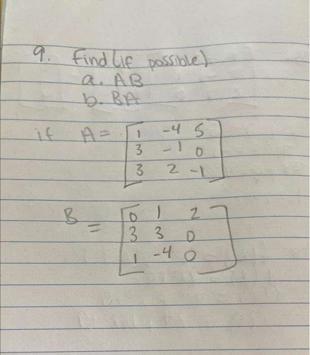 9. Find lif possible) a. AB b. BA if \( \begin{aligned} A & =\left[\begin{array}{ccc}1 & -4 & 5 \\ 3 & -1 & 0 \\ 3 & 2 & -1\e