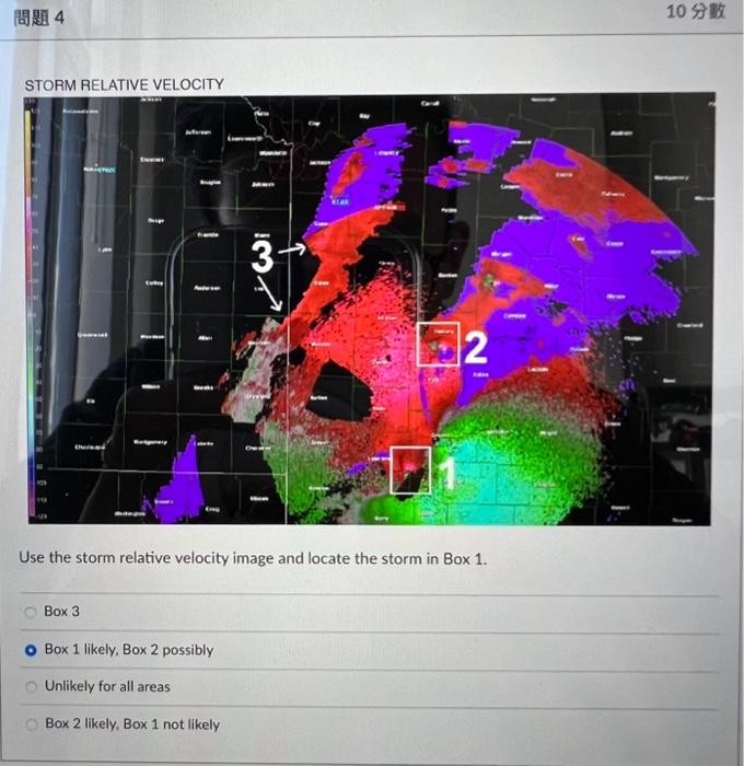 Use the storm relative velocity image and locate the storm in Box \( 1 . \)
Box 3
Box 1 likely, Box 2 possibly
Unlikely for a
