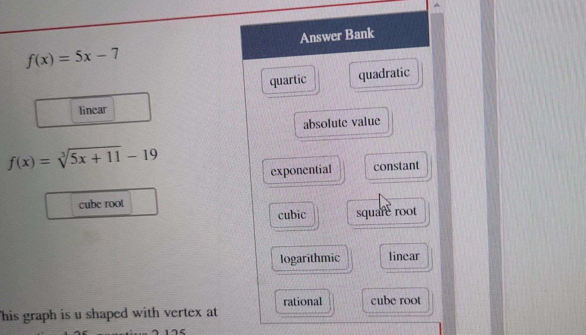 f(x) = 5x - 7
f(x) = ?/5x+11 – 19
cube root
his graph is u shaped with vertex at
195
Answer Bank
quartic
absolute value
expon