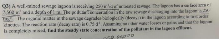 Q3) A well-mixed sewage lagoon is receiving \( 250 \mathrm{~m}^{3} / \mathrm{d} \) of untreated sewage. The lagoon has a surf