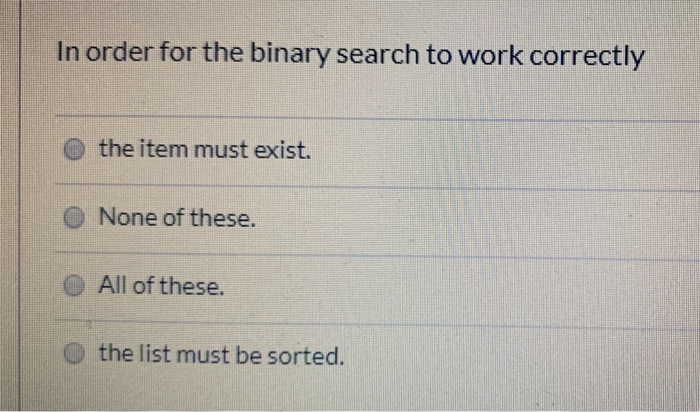 In order for the binary search to work correctly O the item must exist. O None of these. O All of these. o the list must be s