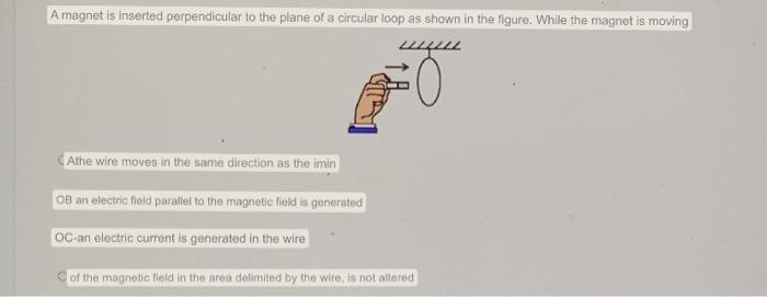 A magnet is inserted perpendicular to the plane of a circular loop as shown in the figure. While the magnet is moving
Athe wi