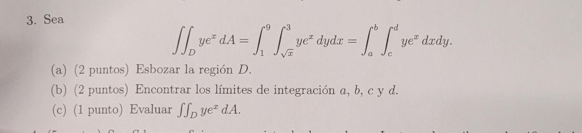 3. Sea \[ \iint_{D} y e^{x} d A=\int_{1}^{9} \int_{\sqrt{x}}^{3} y e^{x} d y d x=\int_{a}^{b} \int_{c}^{d} y e^{x} d x d y .