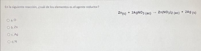 En la siguiente reacción, cuál de los elementos es el agente reductor? Zn(s) + 2AgNO3 (ac) Zn(NO3)2 (ac) + 2AG (s) O a. O b.