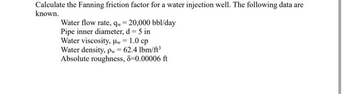 Calculate the Fanning friction factor for a water injection well. The following data are known.
Water flow rate, \( \mathrm{q