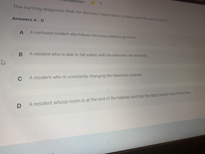 The nursing diagnosis Risk for Sensory Deprivation is beste Answers A-D A A confused resident who follows the nurse asking to