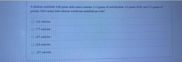 A chicken enchilada with green chile suce contains 13.0 grams of carboluydrate, 9.0 grams of fat, and 110 grams of protein. H